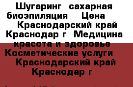 Шугаринг (сахарная биоэпиляция) › Цена ­ 200 - Краснодарский край, Краснодар г. Медицина, красота и здоровье » Косметические услуги   . Краснодарский край,Краснодар г.